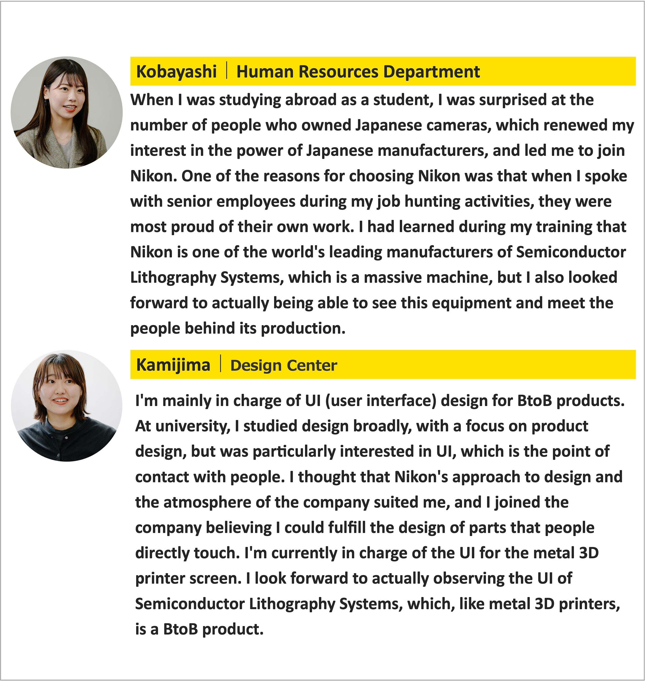 Kobayashi | Human Resources Department When I was studying abroad as a student, I was surprised at the number of people who owned Japanese cameras, which renewed my interest in the power of Japanese manufacturers, and led me to join Nikon. One of the reasons for choosing Nikon was that when I spoke with senior employees during my job hunting activities, they were most proud of their own work. I had learned during my training that Nikon is one of the world's leading manufacturers of Semiconductor Lithography Systems, which is a massive machine, but I also looked forward to actually being able to see this equipment and meet the people behind its production. Kamijima | Design Center I'm mainly in charge of UI (user interface) design for BtoB products. At university, I studied design broadly, with a focus on product design, but was particularly interested in UI, which is the point of contact with people. I thought that Nikon's approach to design and the atmosphere of the company suited me, and I joined the company believing I could fulfill the design of parts that people directly touch. I'm currently in charge of the UI for the metal 3D printer screen. I look forward to actually observing the UI of Semiconductor Lithography Systems, which, like metal 3D printers, is a BtoB product.