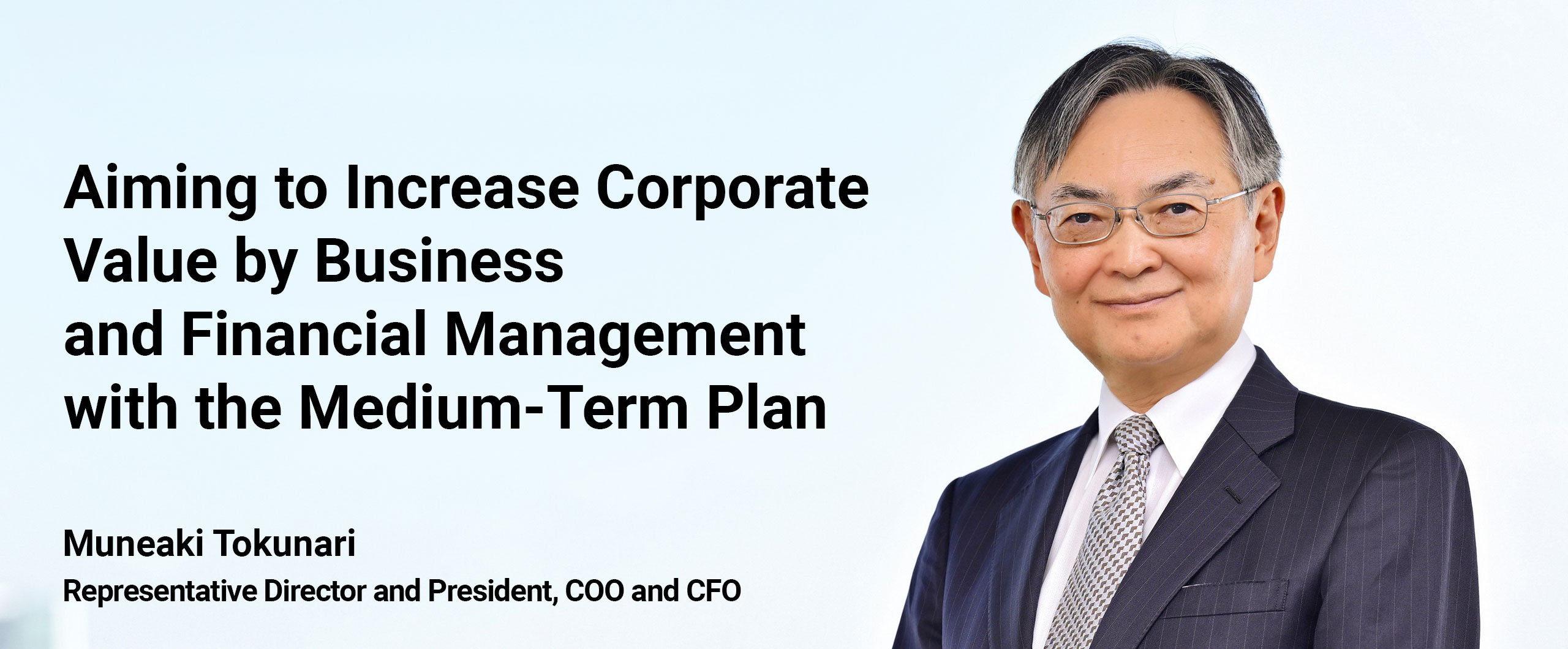 Aiming to Increase Corporate Value by Business and Financial Management with the Medium-Term Plan. Muneaki Tokunari Representative Director and President, COO and CFO