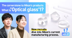 From Camera lenses to Semiconductor Lithography Systems. Exploring the Cornerstone to Nikon’s products: What is “Optical glass”? <New recruits dive into Nikon’s current manufacturing process. Vol.1>